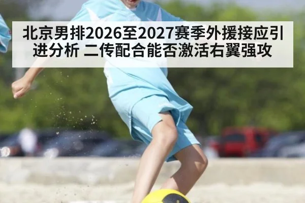 北京男排2026至2027赛季外援接应引进分析 二传配合能否激活右翼强攻